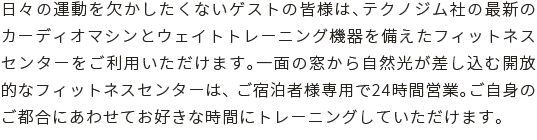 日々の運動を欠かしたくないゲストの皆様は、テクノジム社の最新のカーディオマシンとウェイトトレーニング機器を備えたフィットネスセンターをご利用いただけます。一面の窓から自然光が差し込む開放的なフィットネスセンターは、 ご宿泊者様専用で24時間営業。ご自身の都合にあわせてお好きな時間にトレーニングしていただけます。