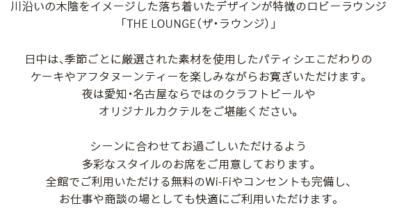 川沿いの木陰をイメージした落ち着いたデザインが特徴のロビーラウンジ「THE LOUNGE（ザ・ラウンジ）」日中は、季節ごとに厳選された素材を使用したパティシエこだわりのケーキやアフタヌーンティーを楽しみながらお寛ぎいただけます。夜は愛知・名古屋ならではのクラフトビールやオリジナルカクテルをご堪能ください。シーンに合わせてお過ごしいただけるよう多彩なスタイルのお席をご用意しております。全館でご利用いただける無料のWi-Fiやコンセントも完備し、<br>お仕事や商談の場としても快適にご利用いただけます。